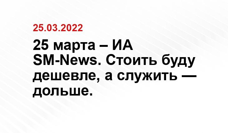 25 марта – ИА SM-News. Стоить буду дешевле, а служить — дольше.